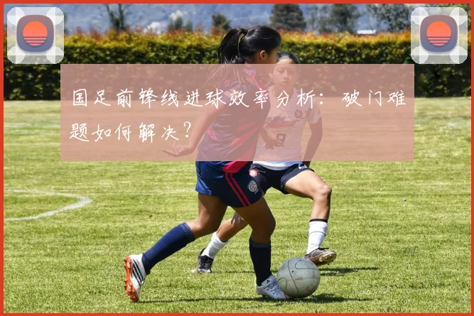 国足前锋线进球效率分析:破门难题如何解决?