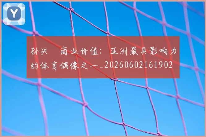 孙兴慜商业价值：亚洲最具影响力的体育偶像之一_20260602161902