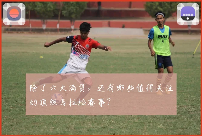 除了六大满贯，还有哪些值得关注的顶级马拉松赛事？