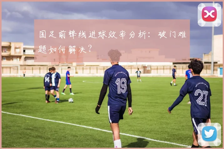 国足前锋线进球效率分析：破门难题如何解决？