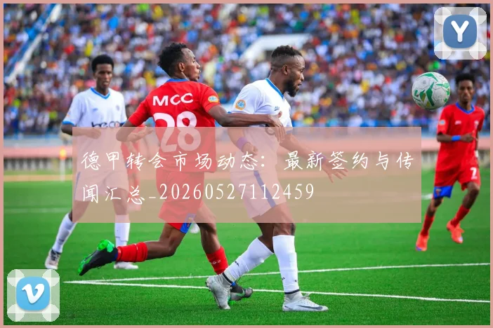 德甲转会市场动态：最新签约与传闻汇总_20260527112459