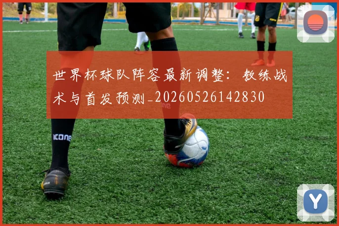 世界杯球队阵容最新调整：教练战术与首发预测_20260526142830