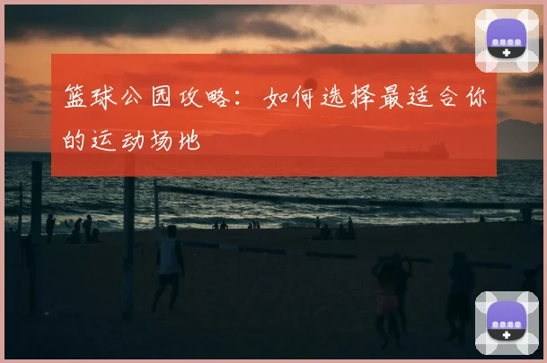 篮球公园攻略：如何选择最适合你的运动场地
