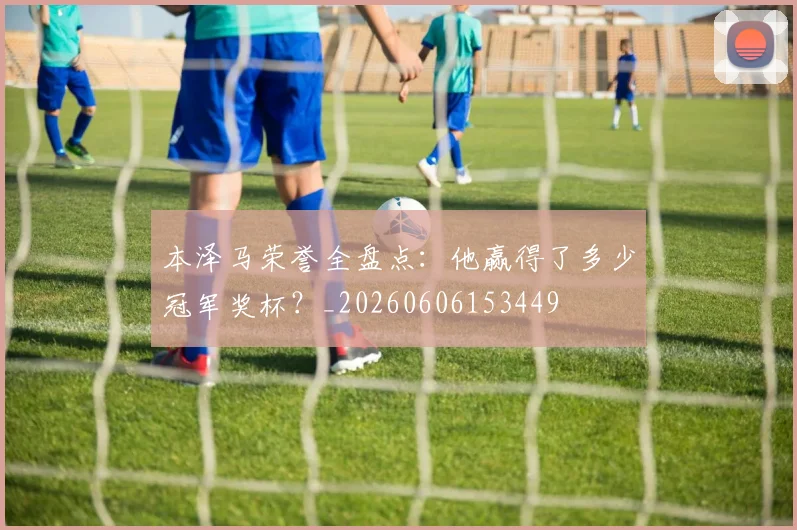 本泽马荣誉全盘点：他赢得了多少冠军奖杯？_20260606153449
